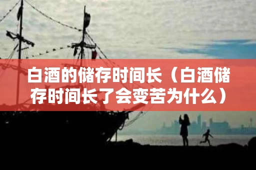 白酒的储存时间长（白酒储存时间长了会变苦为什么）