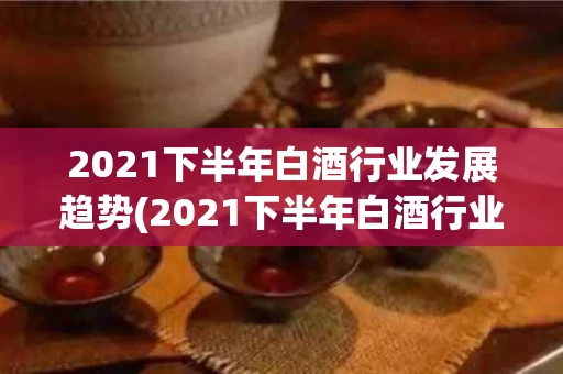 2021下半年白酒行业发展趋势(2021下半年白酒行业发展趋势如何)