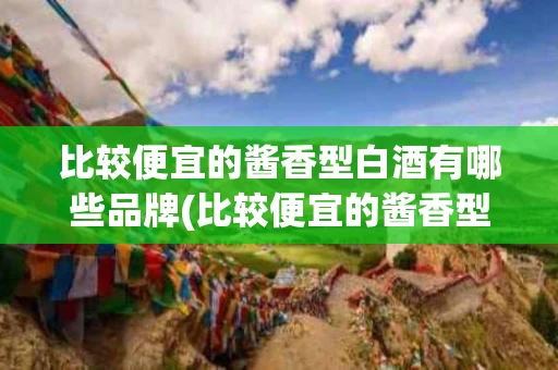 比较便宜的酱香型白酒有哪些品牌(比较便宜的酱香型白酒有哪些品牌好)