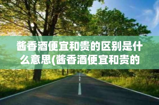 酱香酒便宜和贵的区别是什么意思(酱香酒便宜和贵的区别是什么意思呀)