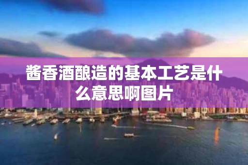 酱香酒酿造的基本工艺是什么意思啊图片