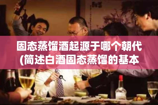 固态蒸馏酒起源于哪个朝代(简述白酒固态蒸馏的基本原理)