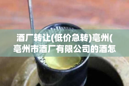 酒厂转让(低价急转)亳州(亳州市酒厂有限公司的酒怎么样)