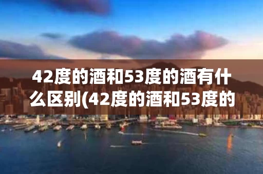42度的酒和53度的酒有什么区别(42度的酒和53度的酒有什么区别呢)