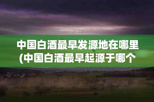 中国白酒最早发源地在哪里(中国白酒最早起源于哪个时候)