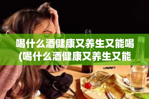喝什么酒健康又养生又能喝(喝什么酒健康又养生又能喝啤酒)