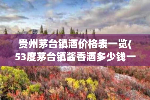 贵州茅台镇酒价格表一览(53度茅台镇酱香酒多少钱一瓶)