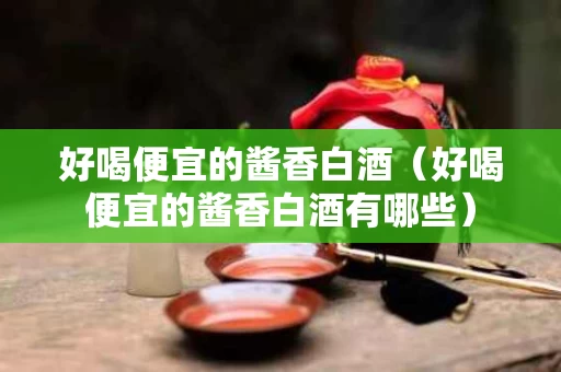 好喝便宜的酱香白酒（好喝便宜的酱香白酒有哪些）