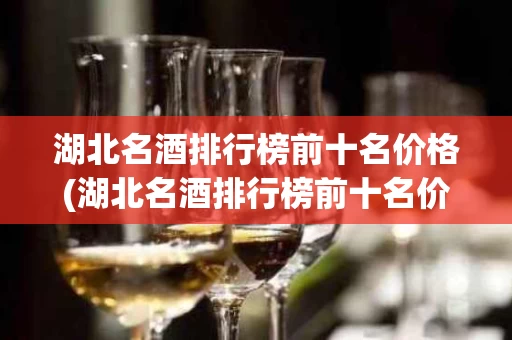 湖北名酒排行榜前十名价格(湖北名酒排行榜前十名价格及图片)