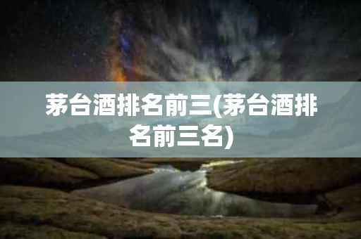 茅台酒排名前三(茅台酒排名前三名)