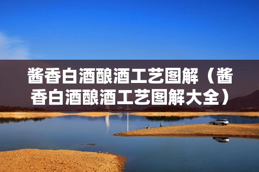 酱香白酒酿酒工艺图解（酱香白酒酿酒工艺图解大全）