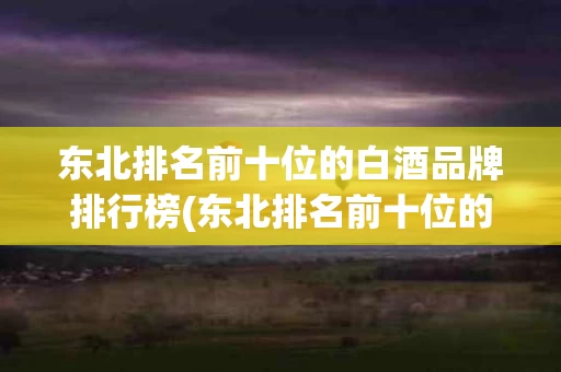 东北排名前十位的白酒品牌排行榜(东北排名前十位的白酒品牌排行榜有哪些)