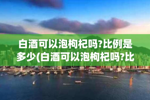 白酒可以泡枸杞吗?比例是多少(白酒可以泡枸杞吗?比例是多少合适)