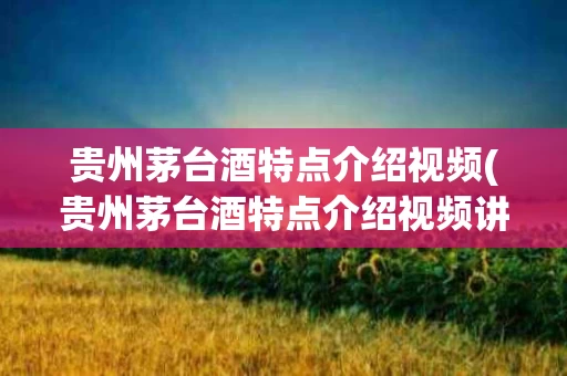 贵州茅台酒特点介绍视频(贵州茅台酒特点介绍视频讲解)