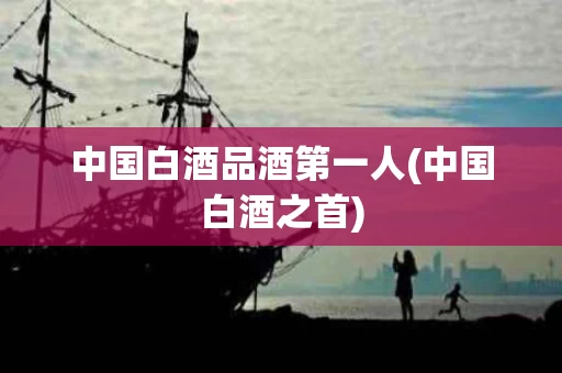 中国白酒品酒第一人(中国白酒之首)