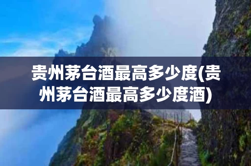 贵州茅台酒最高多少度(贵州茅台酒最高多少度酒)