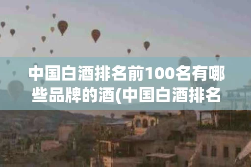 中国白酒排名前100名有哪些品牌的酒(中国白酒排名前100名有哪些品牌的酒精度)