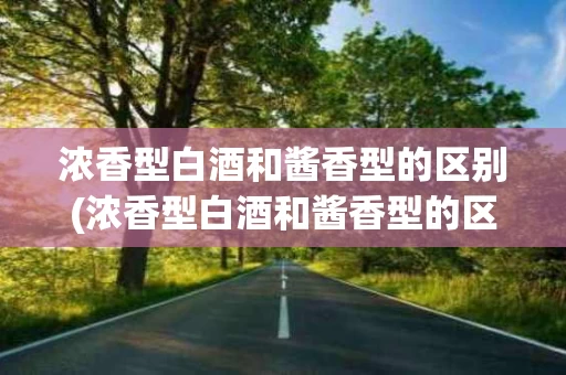 浓香型白酒和酱香型的区别(浓香型白酒和酱香型的区别是什么)