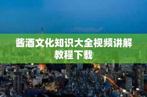 酱酒文化知识大全视频讲解教程下载