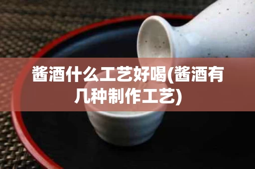 酱酒什么工艺好喝(酱酒有几种制作工艺)