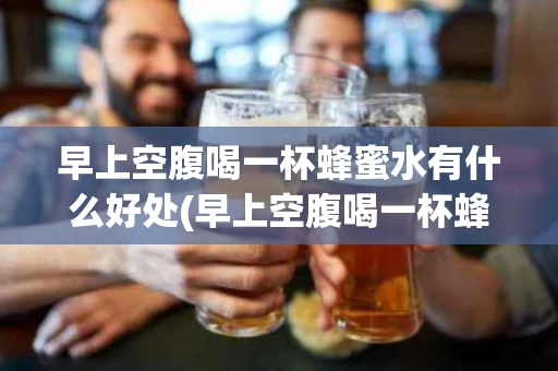 早上空腹喝一杯蜂蜜水有什么好处(早上空腹喝一杯蜂蜜水有什么好处和坏处)