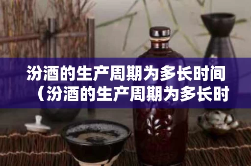 汾酒的生产周期为多长时间（汾酒的生产周期为多长时间啊）