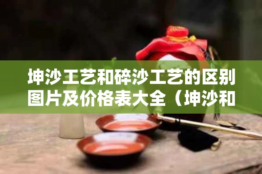 坤沙工艺和碎沙工艺的区别图片及价格表大全（坤沙和碎沙的区别是什么）