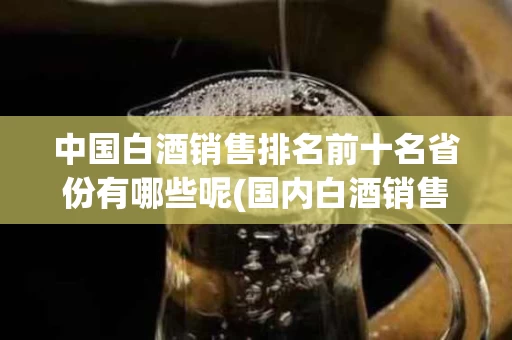 中国白酒销售排名前十名省份有哪些呢(国内白酒销售额排行)