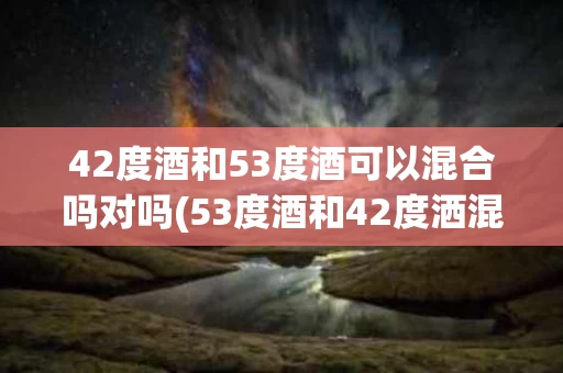 42度酒和53度酒可以混合吗对吗(53度酒和42度洒混会后会改变口感吗)