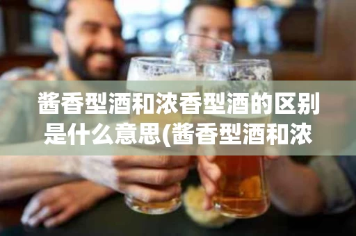 酱香型酒和浓香型酒的区别是什么意思(酱香型酒和浓香型酒的区别是什么意思啊)