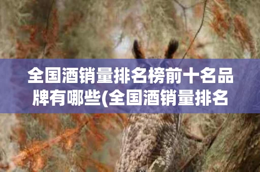 全国酒销量排名榜前十名品牌有哪些(全国酒销量排名榜前十名品牌有哪些牌子)