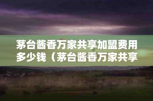 茅台酱香万家共享加盟费用多少钱（茅台酱香万家共享加盟条件）