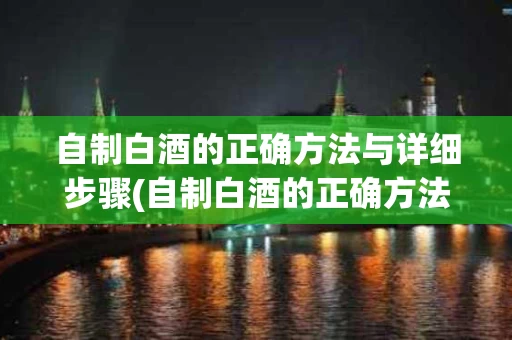 自制白酒的正确方法与详细步骤(自制白酒的正确方法与详细步骤图)