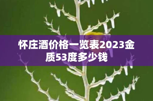 怀庄酒价格一览表2023金质53度多少钱