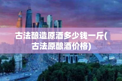 古法酿造原酒多少钱一斤(古法原酿酒价格)