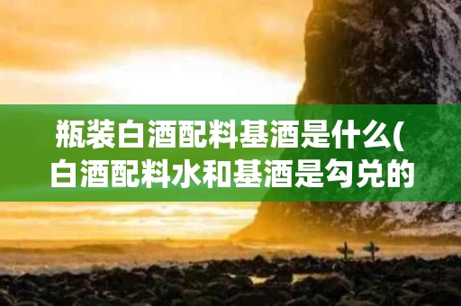 瓶装白酒配料基酒是什么(白酒配料水和基酒是勾兑的吗)