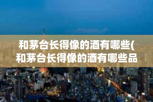 和茅台长得像的酒有哪些(和茅台长得像的酒有哪些品种)