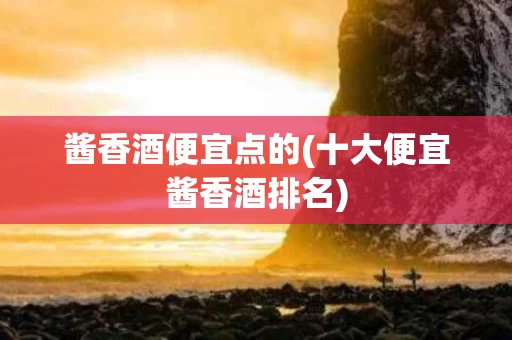 酱香酒便宜点的(十大便宜酱香酒排名)
