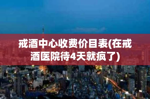 戒酒中心收费价目表(在戒酒医院待4天就疯了)