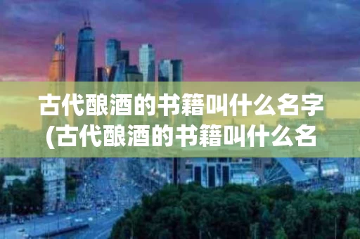 古代酿酒的书籍叫什么名字(古代酿酒的书籍叫什么名字呢)