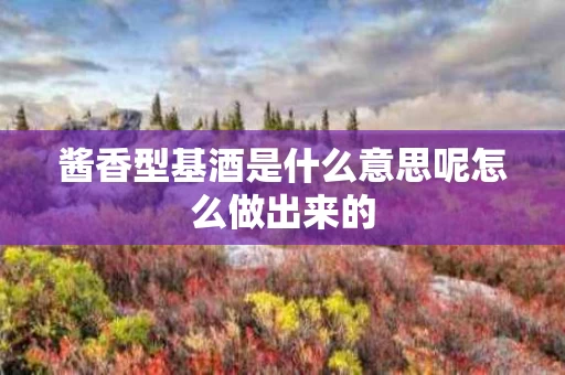 酱香型基酒是什么意思呢怎么做出来的