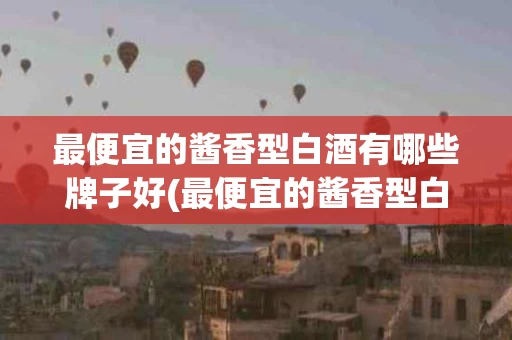最便宜的酱香型白酒有哪些牌子好(最便宜的酱香型白酒有哪些牌子好喝)