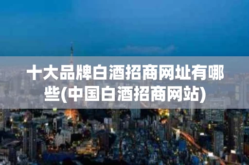 十大品牌白酒招商网址有哪些(中国白酒招商网站)