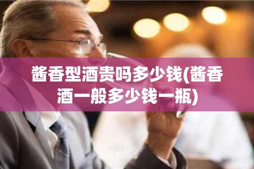 酱香型酒贵吗多少钱(酱香酒一般多少钱一瓶)