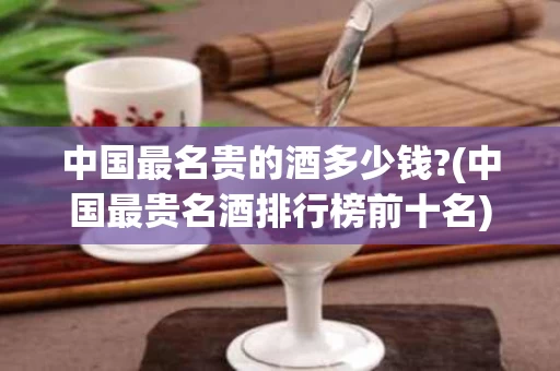 中国最名贵的酒多少钱?(中国最贵名酒排行榜前十名)