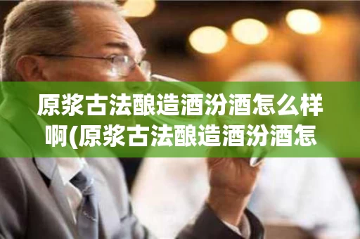 原浆古法酿造酒汾酒怎么样啊(原浆古法酿造酒汾酒怎么样啊好喝吗)
