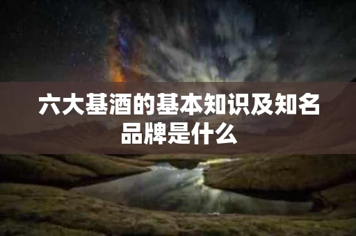 六大基酒的基本知识及知名品牌是什么 六大基酒的基本知识及知名品牌是什么