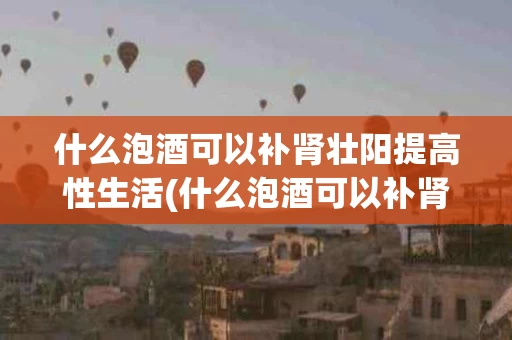 什么泡酒可以补肾壮阳提高性生活(什么泡酒可以补肾壮阳提高性生活配方)