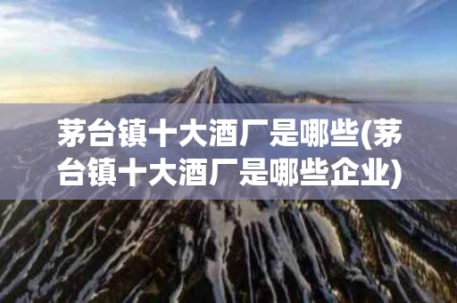 茅台镇十大酒厂是哪些(茅台镇十大酒厂是哪些企业)