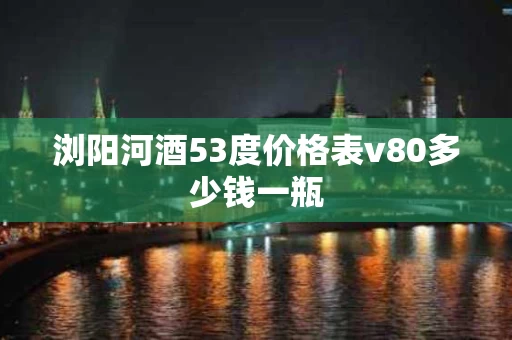 浏阳河酒53度价格表v80多少钱一瓶